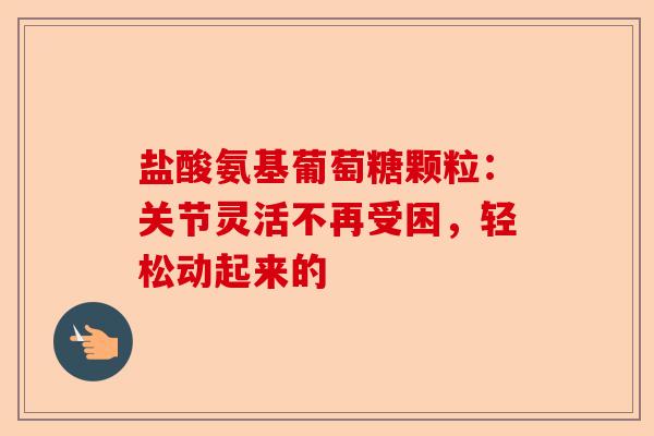 盐酸氨基葡萄糖颗粒：关节灵活不再受困，轻松动起来的