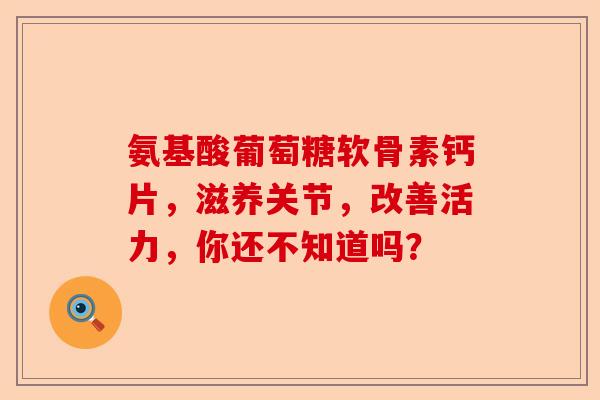 氨基酸葡萄糖软骨素钙片，滋养关节，改善活力，你还不知道吗？-第1张图片-关节保镖