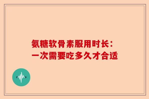 氨糖软骨素服用时长：一次需要吃多久才合适