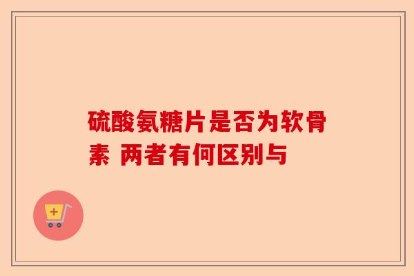 硫酸氨糖片是否为软骨素 两者有何区别与-第1张图片-关节保镖