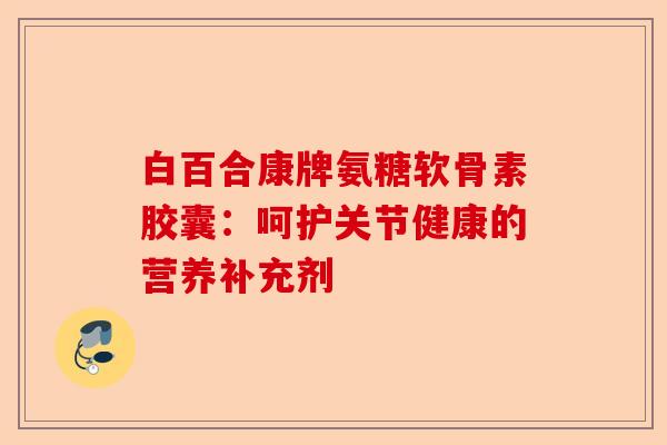 白百合康牌氨糖软骨素胶囊：呵护关节健康的营养补充剂-第1张图片-关节保镖