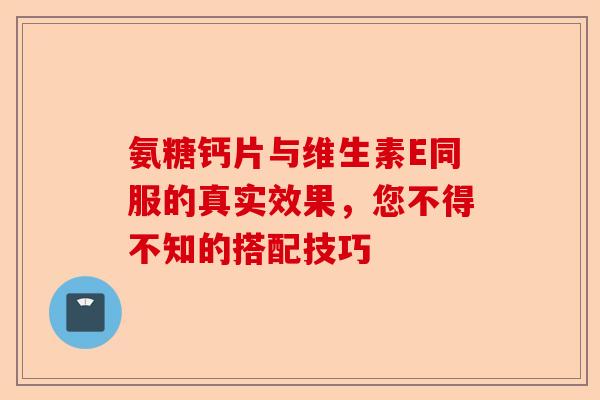 氨糖钙片与维生素E同服的真实效果，您不得不知的搭配技巧-第1张图片-关节保镖