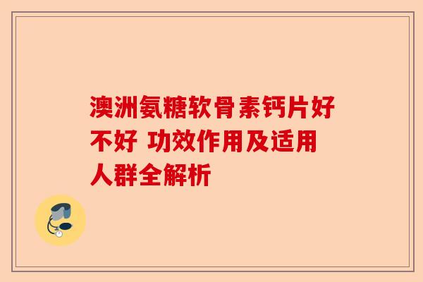 澳洲氨糖软骨素钙片好不好 功效作用及适用人群全解析-第1张图片-关节保镖