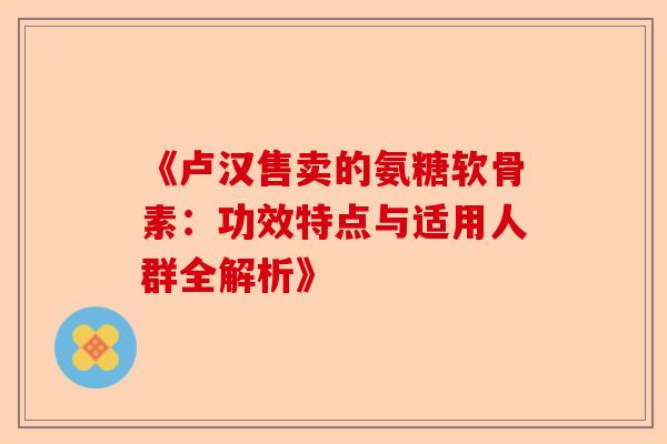 《卢汉售卖的氨糖软骨素：功效特点与适用人群全解析》