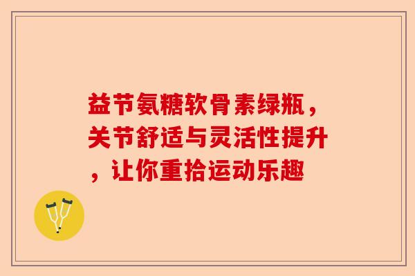 益节氨糖软骨素绿瓶，关节舒适与灵活性提升，让你重拾运动乐趣-第1张图片-关节保镖