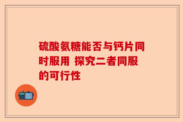 硫酸氨糖能否与钙片同时服用 探究二者同服的可行性-第1张图片-关节保镖