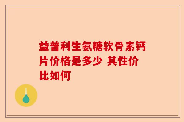 益普利生氨糖软骨素钙片价格是多少 其性价比如何