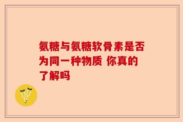 氨糖与氨糖软骨素是否为同一种物质 你真的了解吗-第1张图片-关节保镖