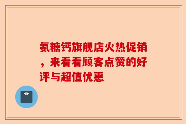 氨糖钙旗舰店火热促销，来看看顾客点赞的好评与超值优惠-第1张图片-关节保镖