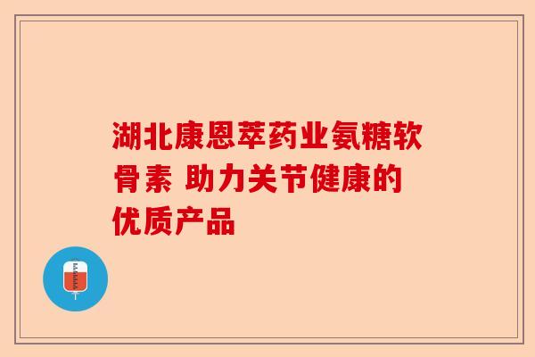 湖北康恩萃药业氨糖软骨素 助力关节健康的优质产品