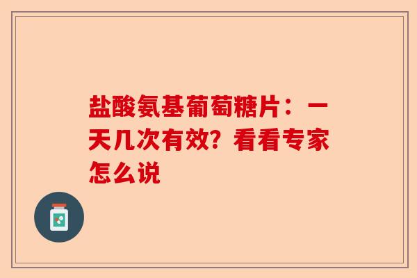 盐酸氨基葡萄糖片：一天几次有效？看看专家怎么说
