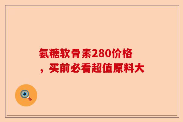 氨糖软骨素280价格，买前必看超值原料大-第1张图片-关节保镖