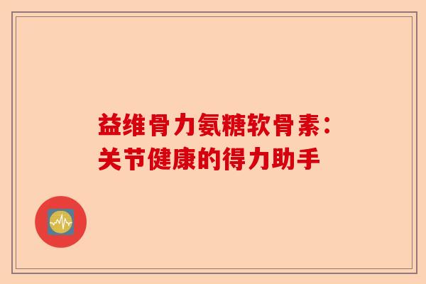 益维骨力氨糖软骨素：关节健康的得力助手