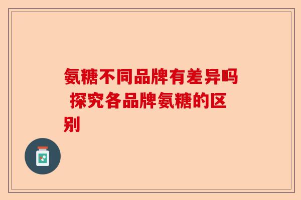 氨糖不同品牌有差异吗 探究各品牌氨糖的区别-第1张图片-关节保镖