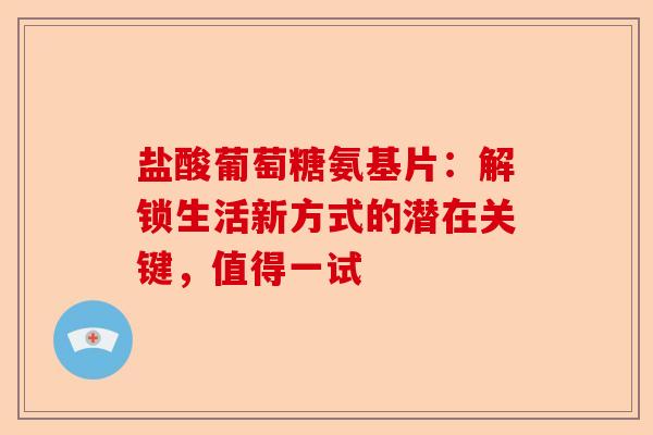 盐酸葡萄糖氨基片：解锁生活新方式的潜在关键，值得一试-第1张图片-关节保镖