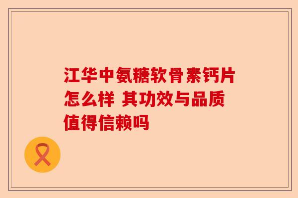 江华中氨糖软骨素钙片怎么样 其功效与品质值得信赖吗-第1张图片-关节保镖