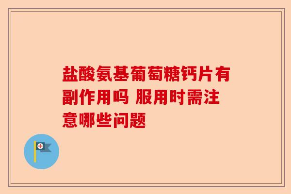 盐酸氨基葡萄糖钙片有副作用吗 服用时需注意哪些问题-第1张图片-关节保镖