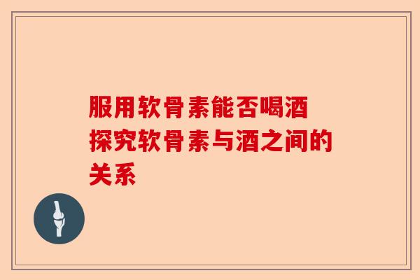 服用软骨素能否喝酒 探究软骨素与酒之间的关系-第1张图片-关节保镖