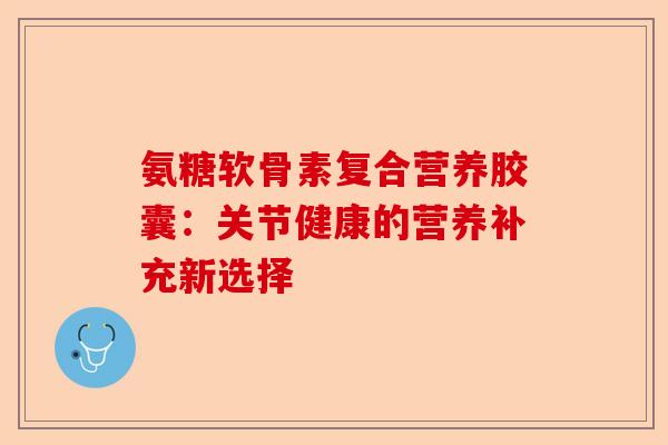 氨糖软骨素复合营养胶囊：关节健康的营养补充新选择-第1张图片-关节保镖