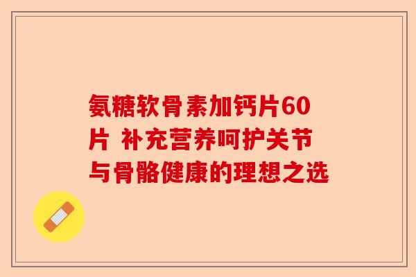 氨糖软骨素加钙片60片 补充营养呵护关节与骨骼健康的理想之选