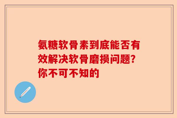 氨糖软骨素到底能否有效解决软骨磨损问题？你不可不知的-第1张图片-关节保镖