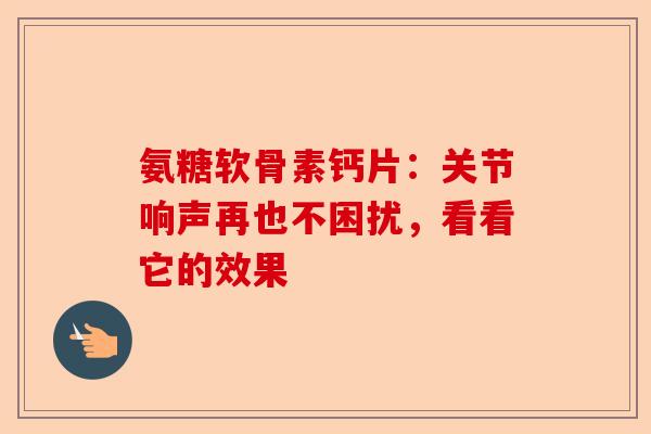 氨糖软骨素钙片：关节响声再也不困扰，看看它的效果-第1张图片-关节保镖
