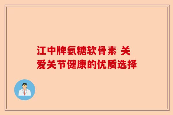 江中牌氨糖软骨素 关爱关节健康的优质选择-第1张图片-关节保镖