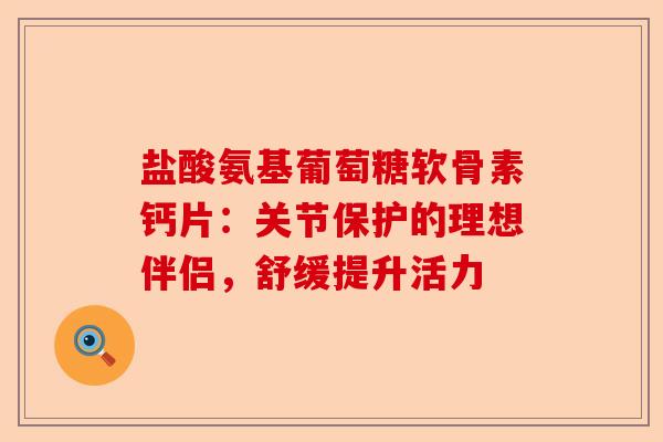盐酸氨基葡萄糖软骨素钙片：关节保护的理想伴侣，舒缓提升活力