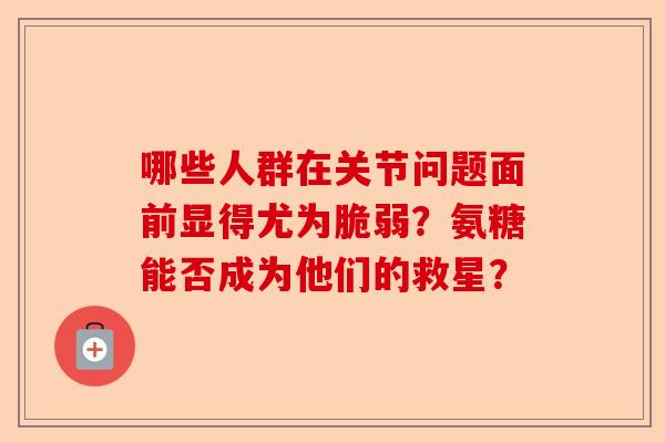 哪些人群在关节问题面前显得尤为脆弱？氨糖能否成为他们的救星？-第1张图片-关节保镖