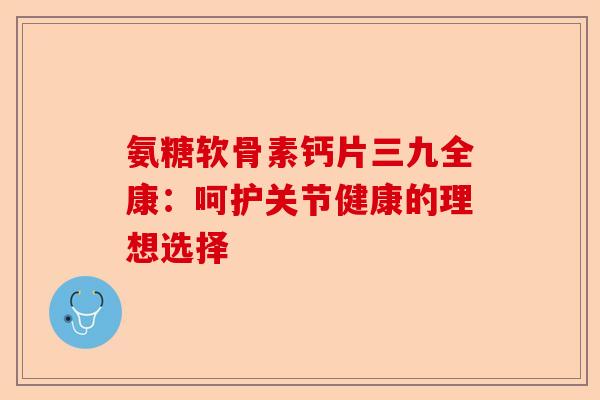 氨糖软骨素钙片三九全康：呵护关节健康的理想选择