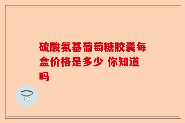 硫酸氨基葡萄糖胶囊每盒价格是多少 你知道吗-第1张图片-关节保镖