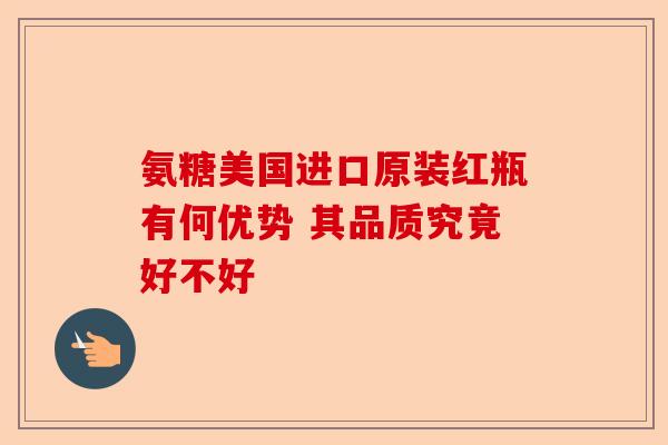 氨糖美国进口原装红瓶有何优势 其品质究竟好不好-第1张图片-关节保镖