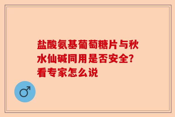 盐酸氨基葡萄糖片与秋水仙碱同用是否安全？看专家怎么说-第1张图片-关节保镖