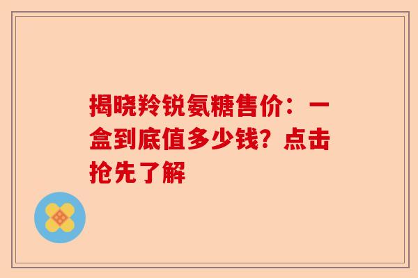 揭晓羚锐氨糖售价：一盒到底值多少钱？点击抢先了解-第1张图片-关节保镖