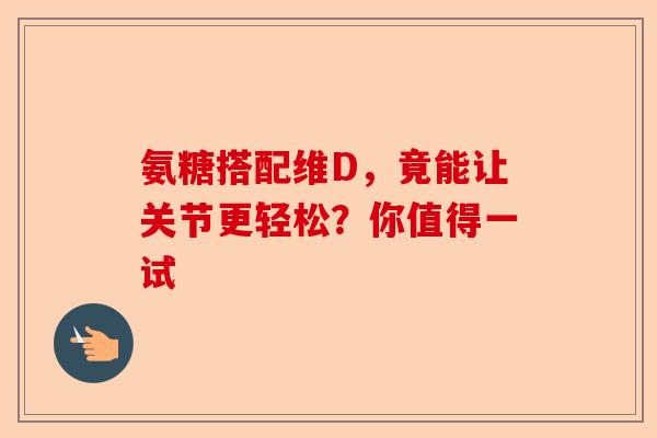 氨糖搭配维D，竟能让关节更轻松？你值得一试-第1张图片-关节保镖