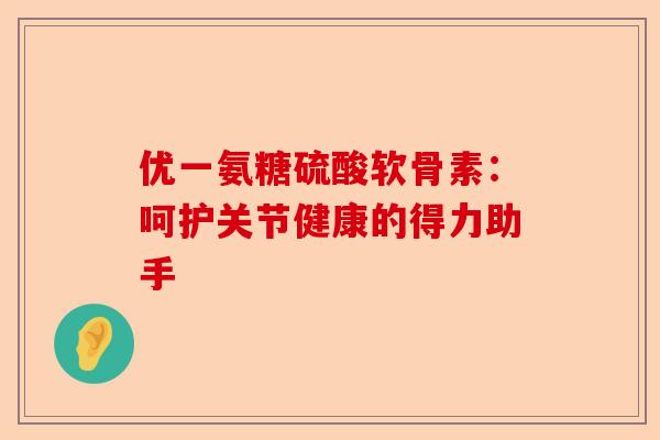 优一氨糖硫酸软骨素：呵护关节健康的得力助手-第1张图片-关节保镖