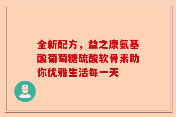 全新配方，益之康氨基酸葡萄糖硫酸软骨素助你优雅生活每一天-第1张图片-关节保镖