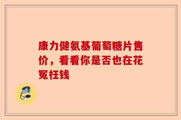 康力健氨基葡萄糖片售价，看看你是否也在花冤枉钱-第1张图片-关节保镖