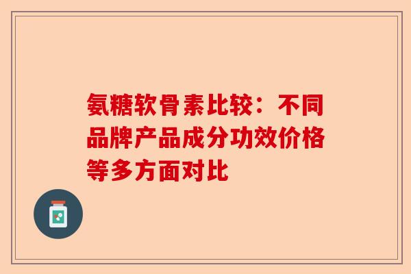 氨糖软骨素比较：不同品牌产品成分功效价格等多方面对比-第1张图片-关节保镖