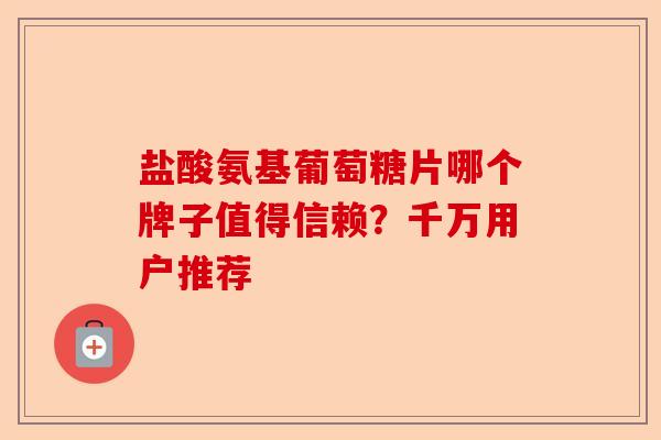 盐酸氨基葡萄糖片哪个牌子值得信赖？千万用户推荐-第1张图片-关节保镖