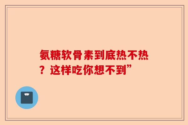 氨糖软骨素到底热不热？这样吃你想不到”
