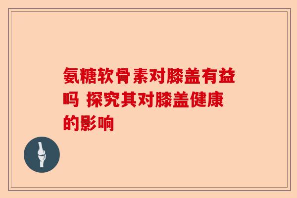 氨糖软骨素对膝盖有益吗 探究其对膝盖健康的影响-第1张图片-关节保镖