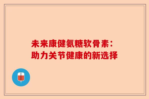 未来康健氨糖软骨素：助力关节健康的新选择-第1张图片-关节保镖