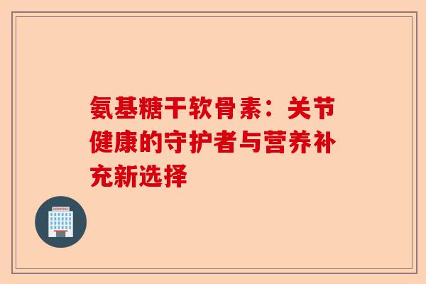 氨基糖干软骨素：关节健康的守护者与营养补充新选择