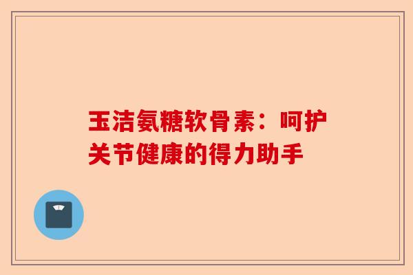 玉洁氨糖软骨素：呵护关节健康的得力助手