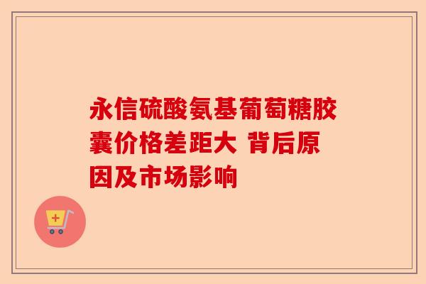 永信硫酸氨基葡萄糖胶囊价格差距大 背后原因及市场影响-第1张图片-关节保镖