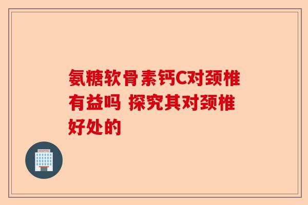 氨糖软骨素钙C对颈椎有益吗 探究其对颈椎好处的-第1张图片-关节保镖