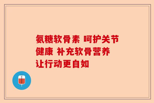 氨糖软骨素 呵护关节健康 补充软骨营养 让行动更自如