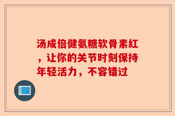 汤成倍健氨糖软骨素红，让你的关节时刻保持年轻活力，不容错过