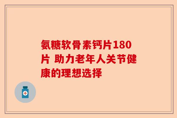 氨糖软骨素钙片180片 助力老年人关节健康的理想选择-第1张图片-关节保镖